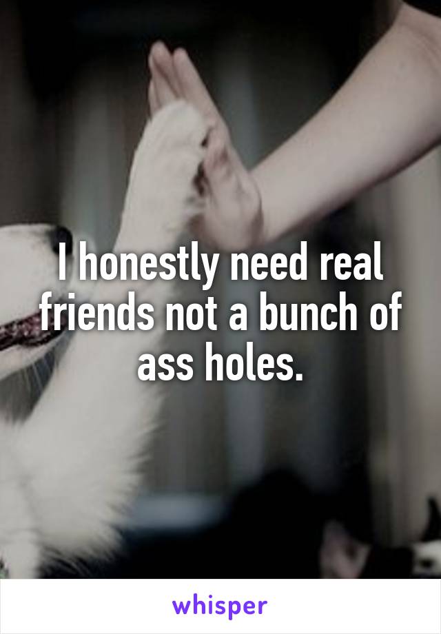I honestly need real friends not a bunch of ass holes.