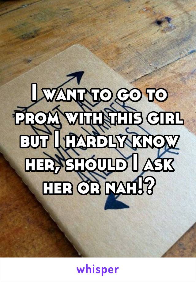 I want to go to prom with this girl but I hardly know her, should I ask her or nah!?