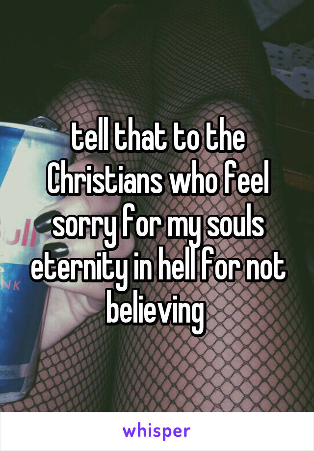 tell that to the Christians who feel sorry for my souls eternity in hell for not believing 