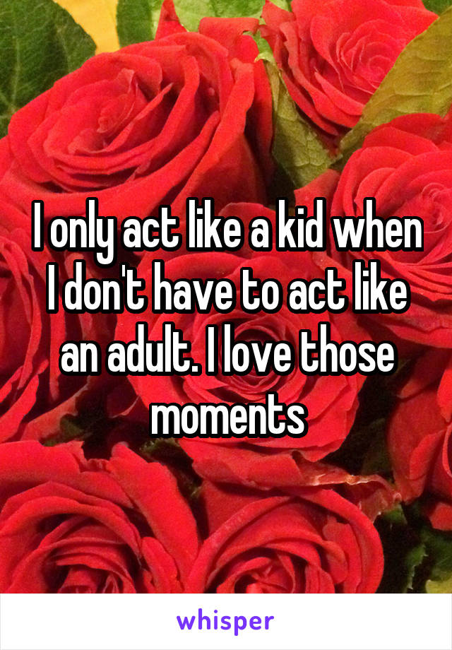 I only act like a kid when I don't have to act like an adult. I love those moments