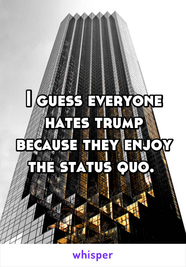 I guess everyone hates trump because they enjoy the status quo. 