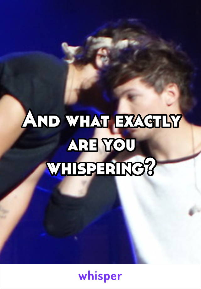 And what exactly are you whispering?