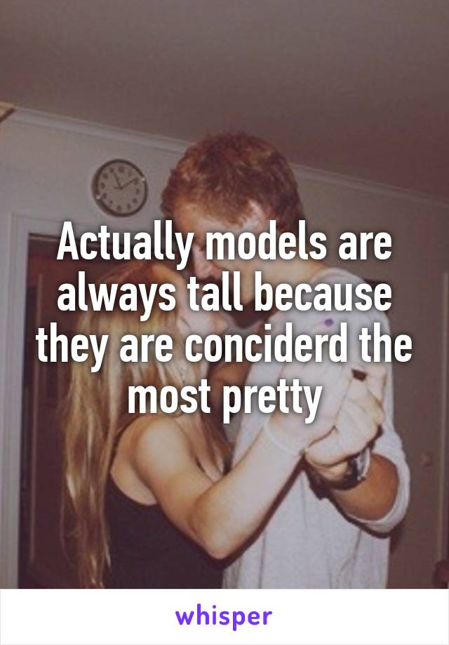 Actually models are always tall because they are conciderd the most pretty