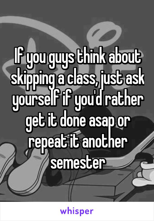 If you guys think about skipping a class, just ask yourself if you'd rather get it done asap or repeat it another semester