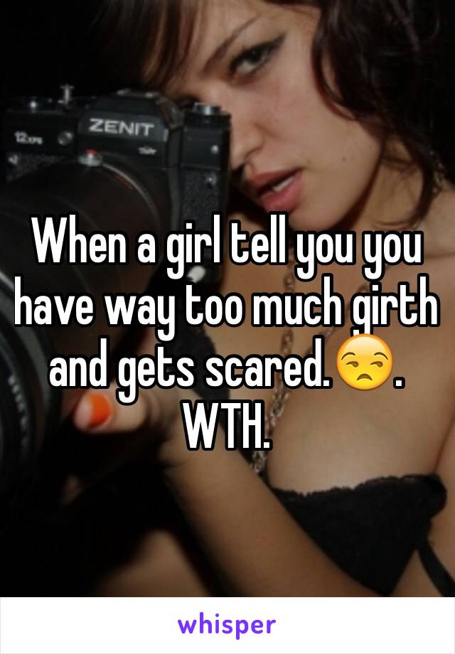 When a girl tell you you have way too much girth and gets scared.😒. WTH.