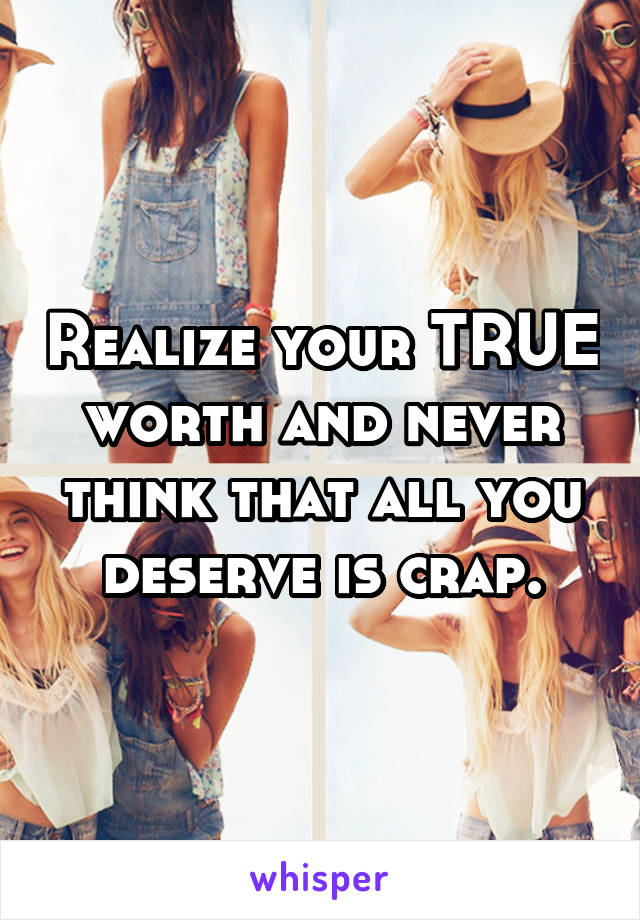 Realize your TRUE worth and never think that all you deserve is crap.