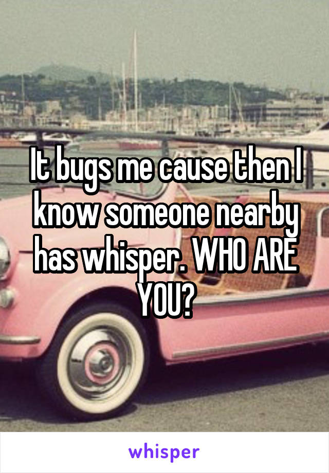 It bugs me cause then I know someone nearby has whisper. WHO ARE YOU?