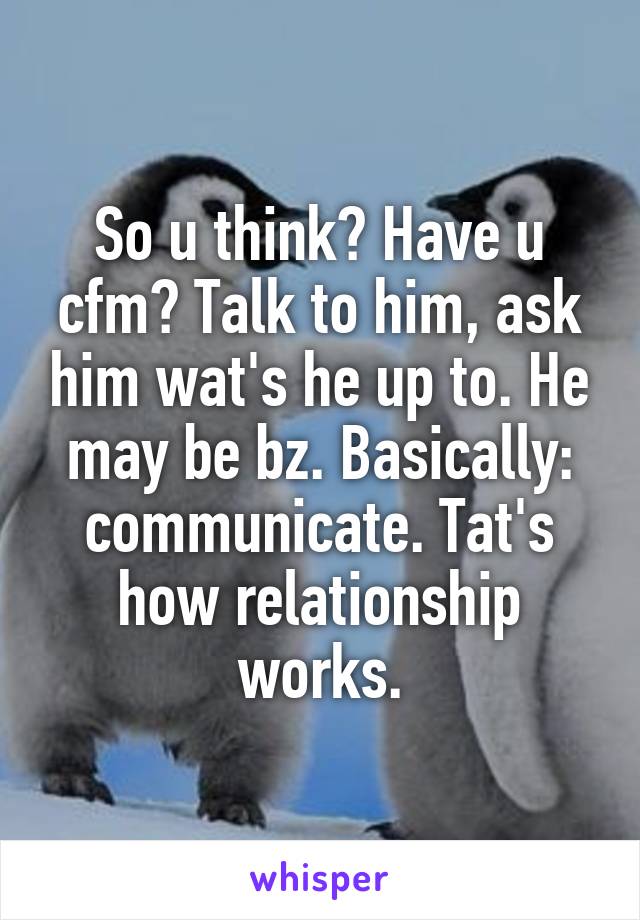 So u think? Have u cfm? Talk to him, ask him wat's he up to. He may be bz. Basically: communicate. Tat's how relationship works.