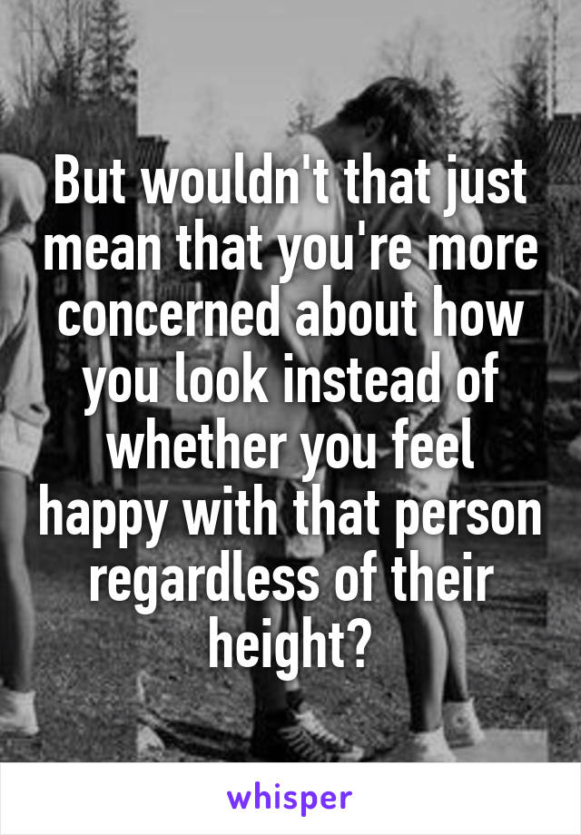 But wouldn't that just mean that you're more concerned about how you look instead of whether you feel happy with that person regardless of their height?