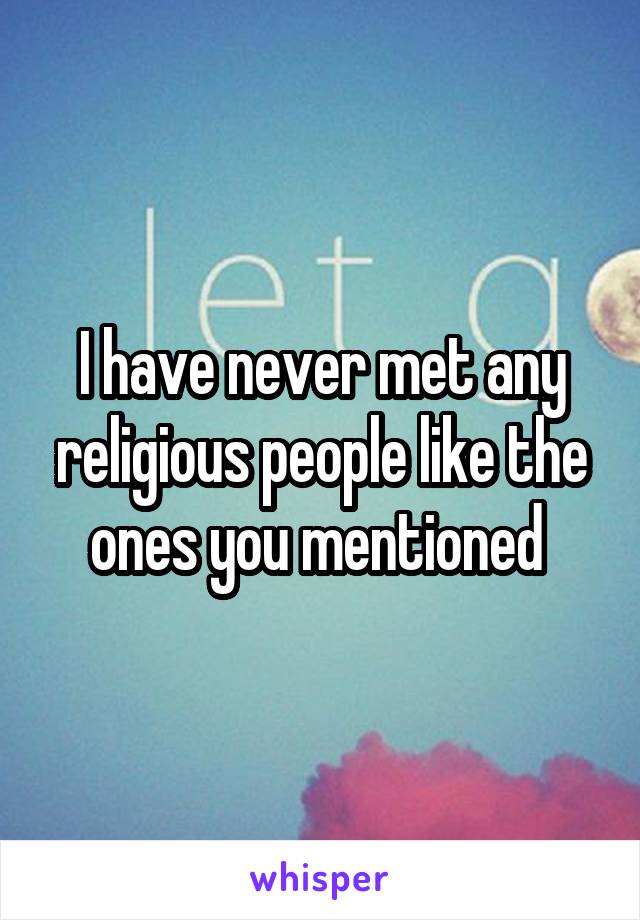 I have never met any religious people like the ones you mentioned 