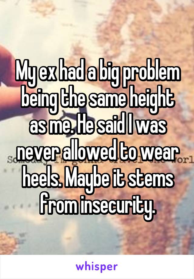 My ex had a big problem being the same height as me. He said I was never allowed to wear heels. Maybe it stems from insecurity.