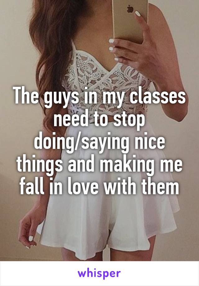 The guys in my classes need to stop doing/saying nice things and making me fall in love with them