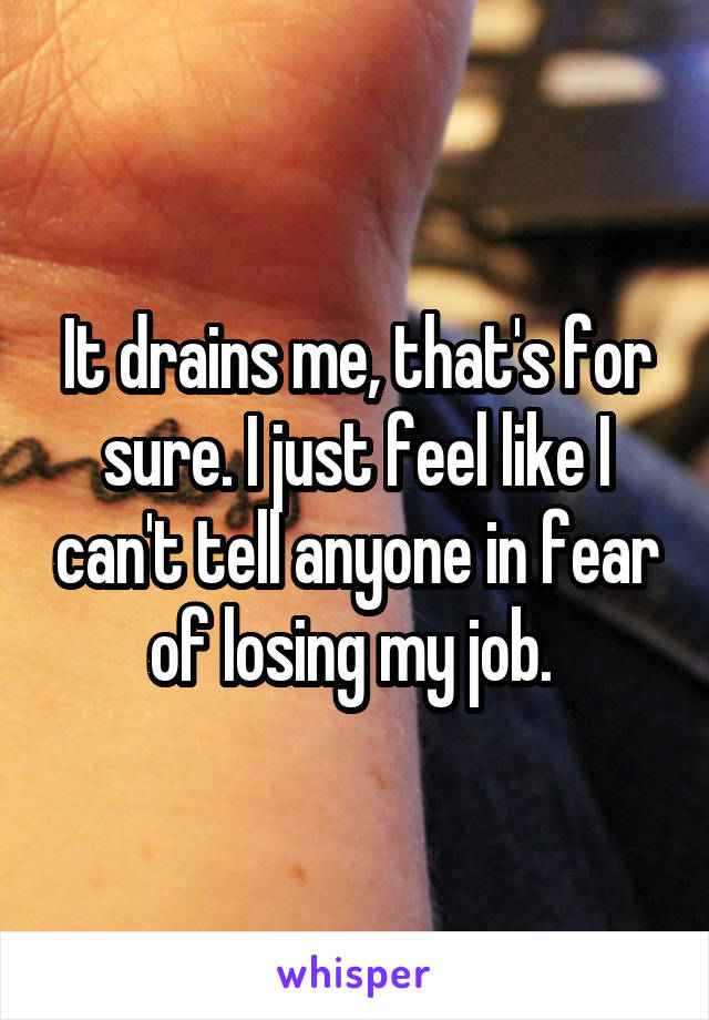 It drains me, that's for sure. I just feel like I can't tell anyone in fear of losing my job. 