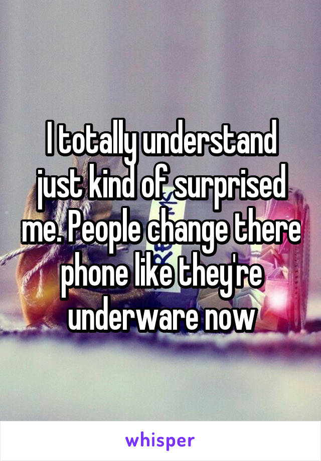 I totally understand just kind of surprised me. People change there phone like they're underware now