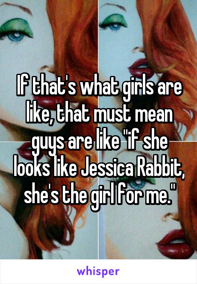If that's what girls are like, that must mean guys are like "if she looks like Jessica Rabbit, she's the girl for me."