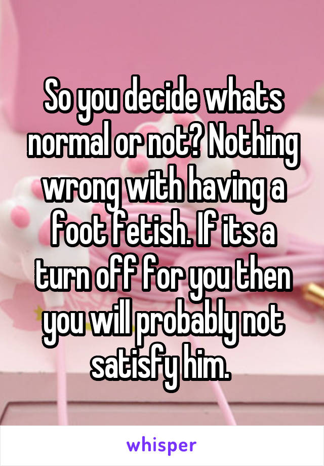 So you decide whats normal or not? Nothing wrong with having a foot fetish. If its a turn off for you then you will probably not satisfy him. 