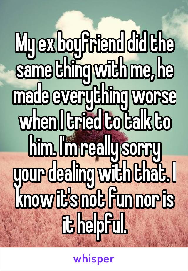My ex boyfriend did the same thing with me, he made everything worse when I tried to talk to him. I'm really sorry your dealing with that. I know it's not fun nor is it helpful.