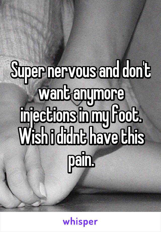 Super nervous and don't want anymore injections in my foot. Wish i didnt have this pain.