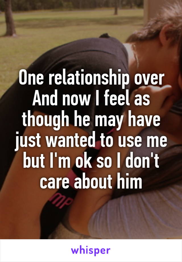 One relationship over
And now I feel as though he may have just wanted to use me but I'm ok so I don't care about him