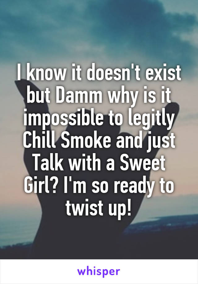 I know it doesn't exist but Damm why is it impossible to legitly Chill Smoke and just Talk with a Sweet Girl? I'm so ready to twist up!