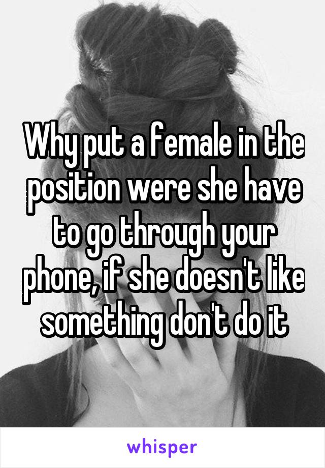 Why put a female in the position were she have to go through your phone, if she doesn't like something don't do it