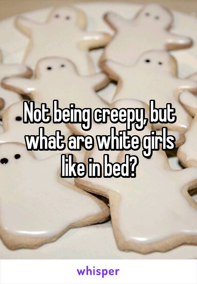 Not being creepy, but what are white girls like in bed?