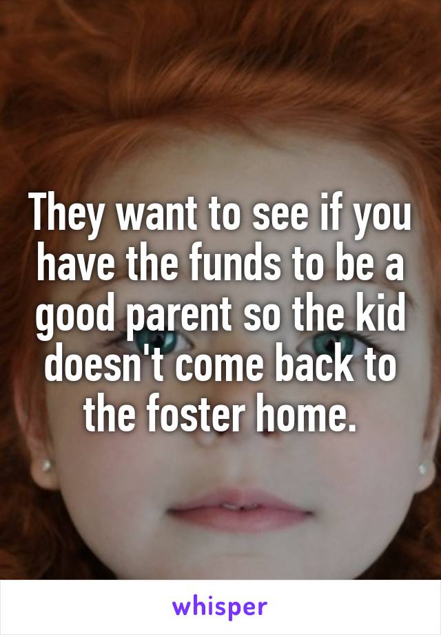 They want to see if you have the funds to be a good parent so the kid doesn't come back to the foster home.