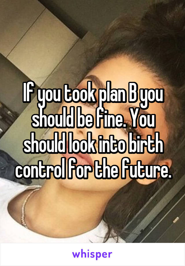 If you took plan B you should be fine. You should look into birth control for the future.