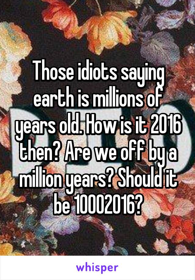 Those idiots saying earth is millions of years old. How is it 2016 then? Are we off by a million years? Should it be 10002016?