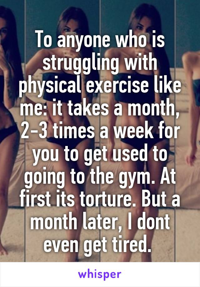 To anyone who is struggling with physical exercise like me: it takes a month, 2-3 times a week for you to get used to going to the gym. At first its torture. But a month later, I dont even get tired. 