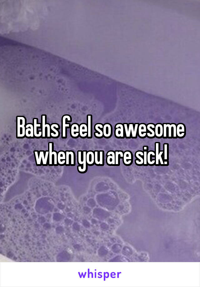 Baths feel so awesome when you are sick!