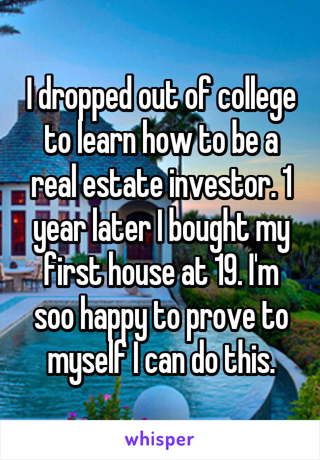 I dropped out of college to learn how to be a real estate investor. 1 year later I bought my first house at 19. I'm soo happy to prove to myself I can do this.