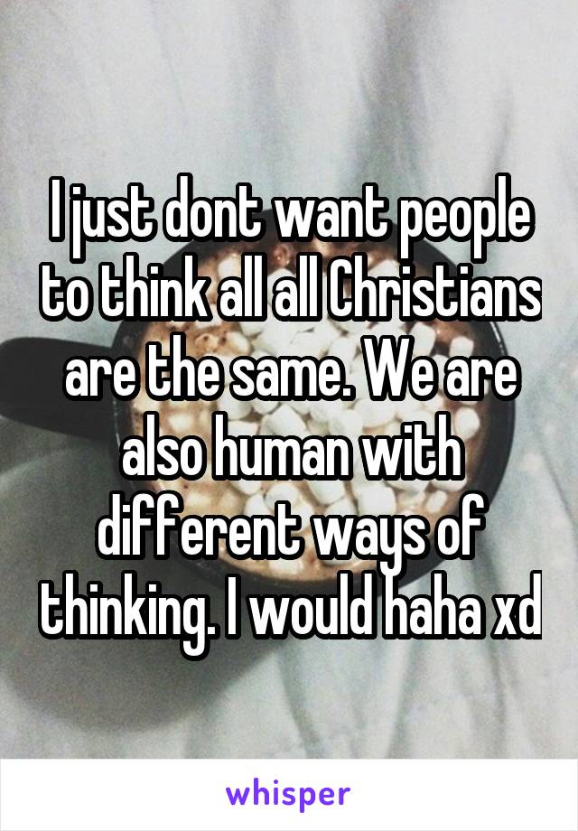 I just dont want people to think all all Christians are the same. We are also human with different ways of thinking. I would haha xd