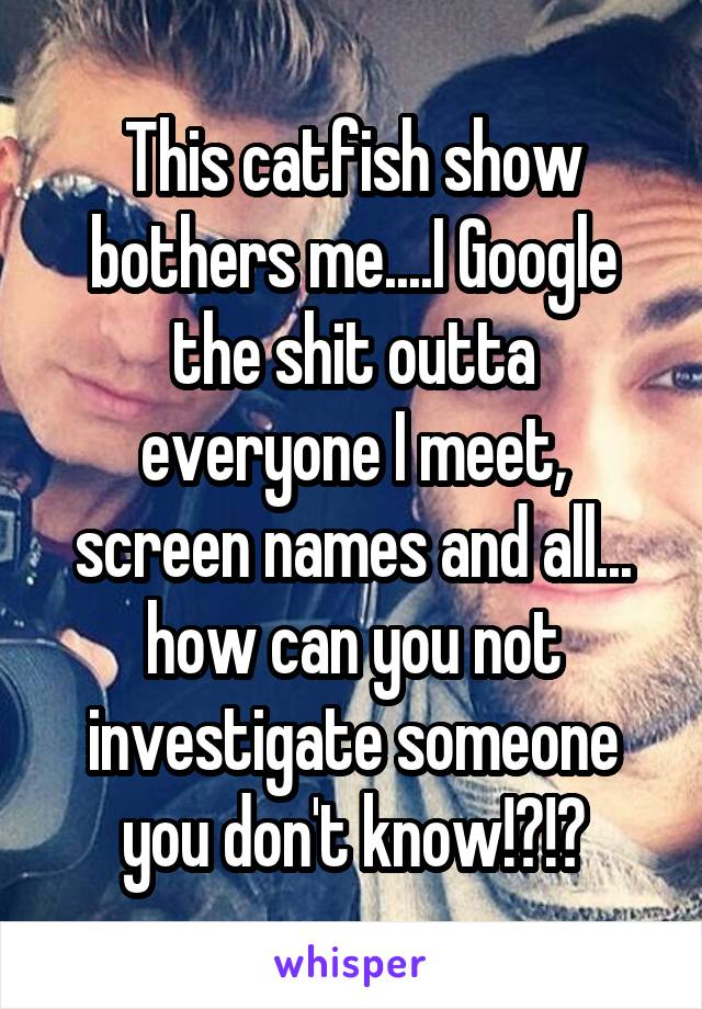 This catfish show bothers me....I Google the shit outta everyone I meet, screen names and all... how can you not investigate someone you don't know!?!?