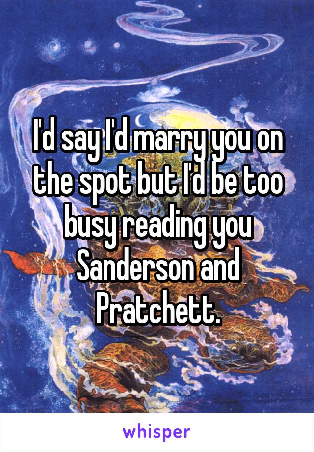 I'd say I'd marry you on the spot but I'd be too busy reading you Sanderson and Pratchett.