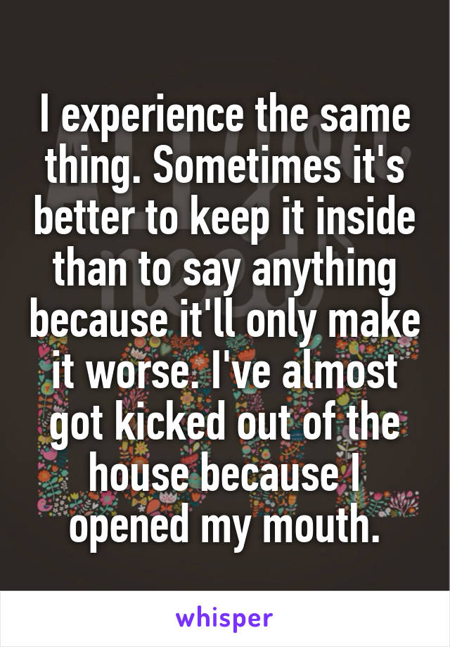 I experience the same thing. Sometimes it's better to keep it inside than to say anything because it'll only make it worse. I've almost got kicked out of the house because I opened my mouth.