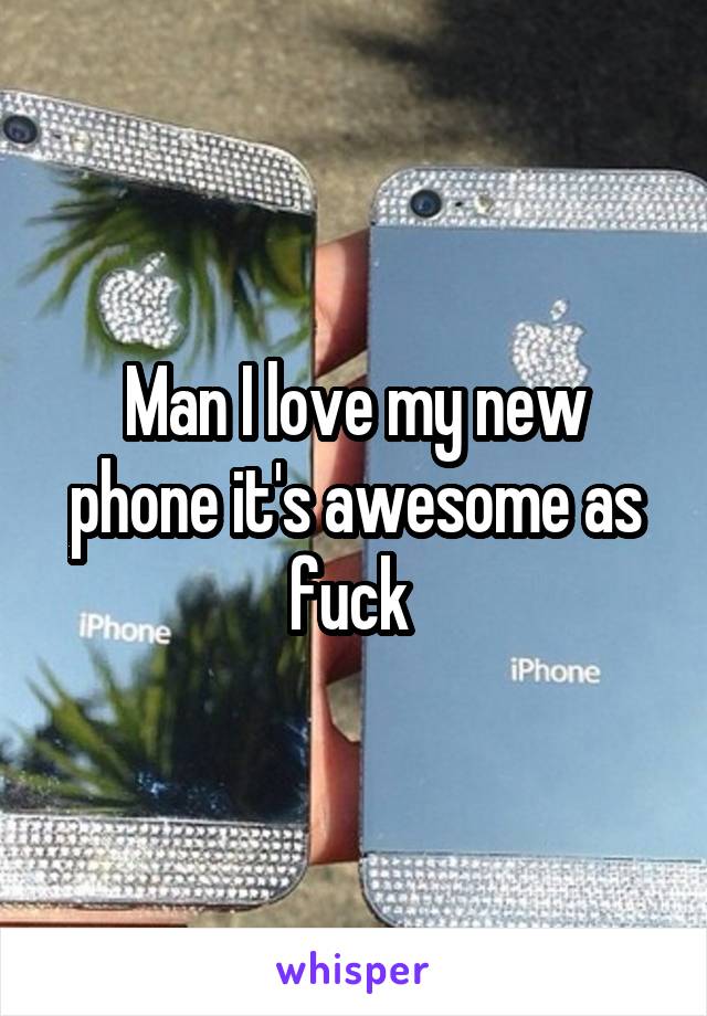 Man I love my new phone it's awesome as fuck 