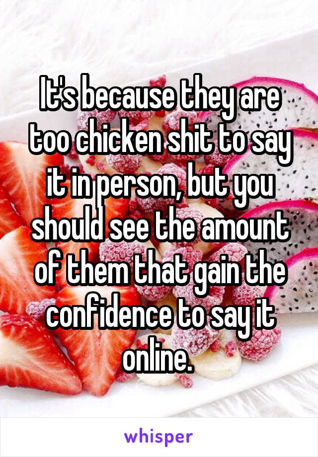 It's because they are too chicken shit to say it in person, but you should see the amount of them that gain the confidence to say it online. 