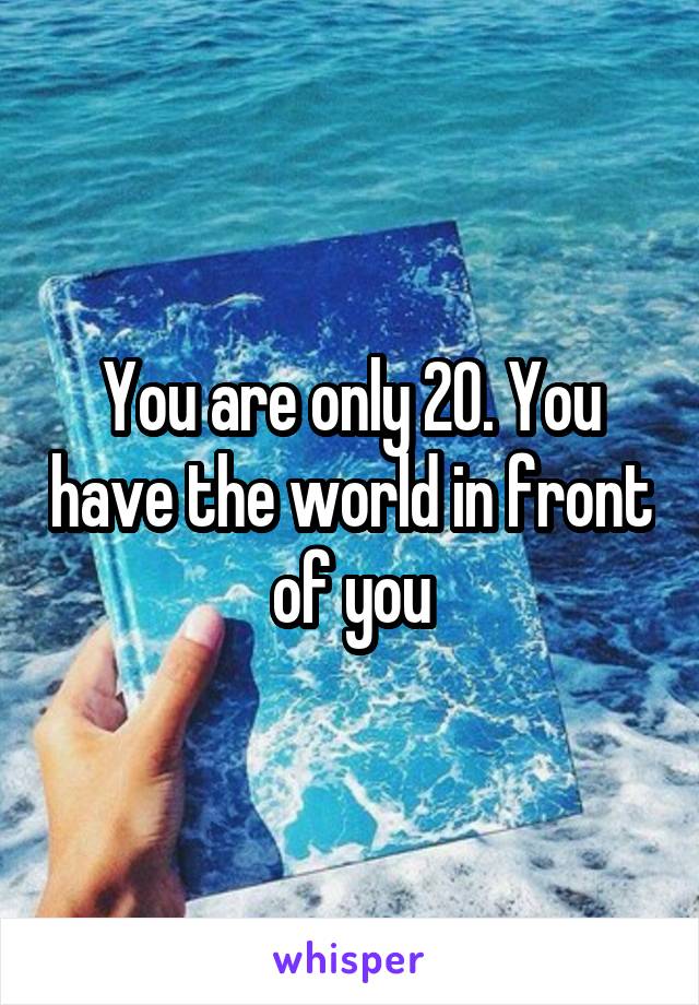 You are only 20. You have the world in front of you