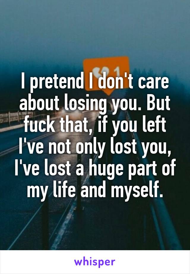 I pretend I don't care about losing you. But fuck that, if you left I've not only lost you, I've lost a huge part of my life and myself.
