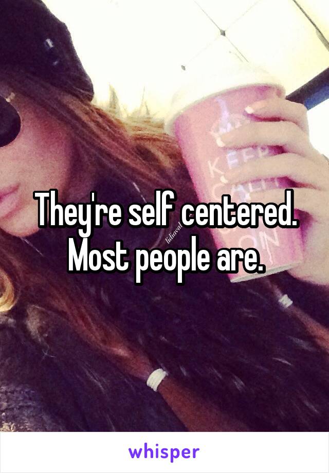 They're self centered. Most people are.
