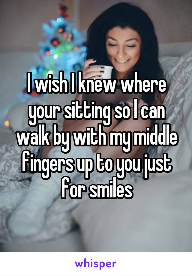 I wish I knew where your sitting so I can walk by with my middle fingers up to you just for smiles