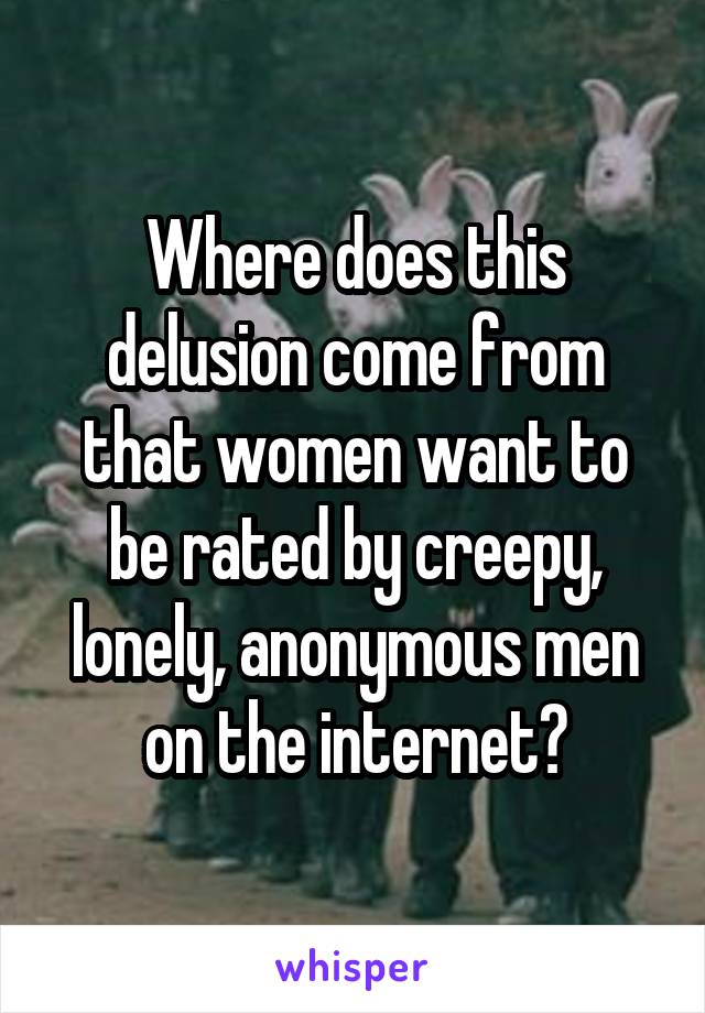 Where does this delusion come from that women want to be rated by creepy, lonely, anonymous men on the internet?