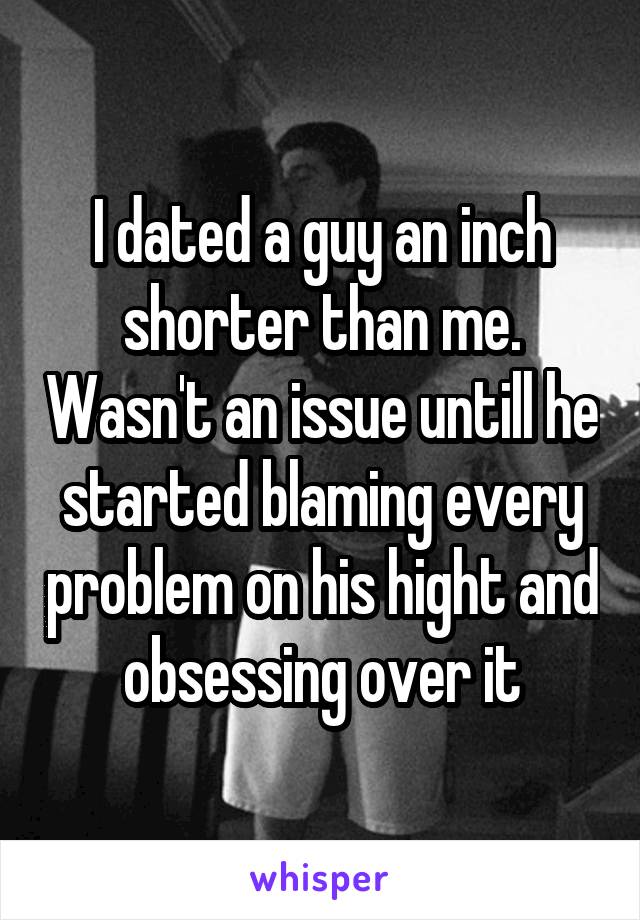 I dated a guy an inch shorter than me. Wasn't an issue untill he started blaming every problem on his hight and obsessing over it