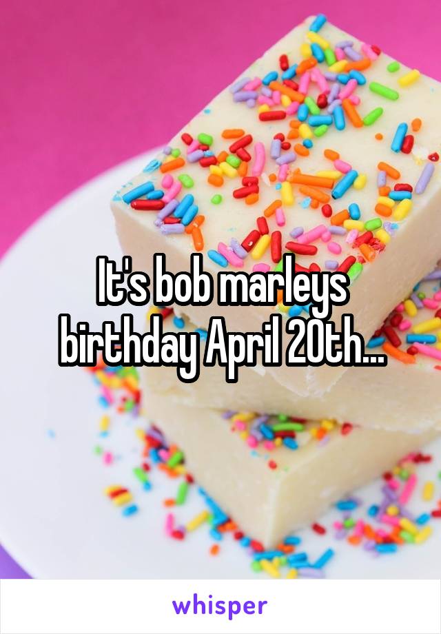 It's bob marleys birthday April 20th...