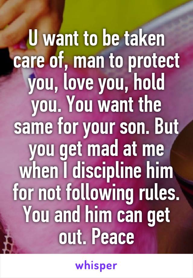 U want to be taken care of, man to protect you, love you, hold you. You want the same for your son. But you get mad at me when I discipline him for not following rules. You and him can get out. Peace