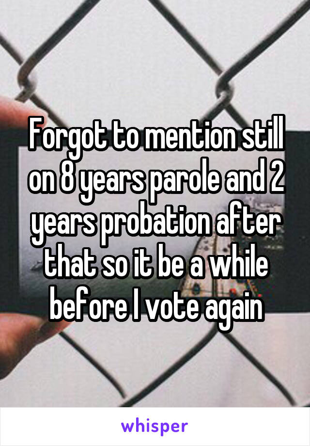 Forgot to mention still on 8 years parole and 2 years probation after that so it be a while before I vote again