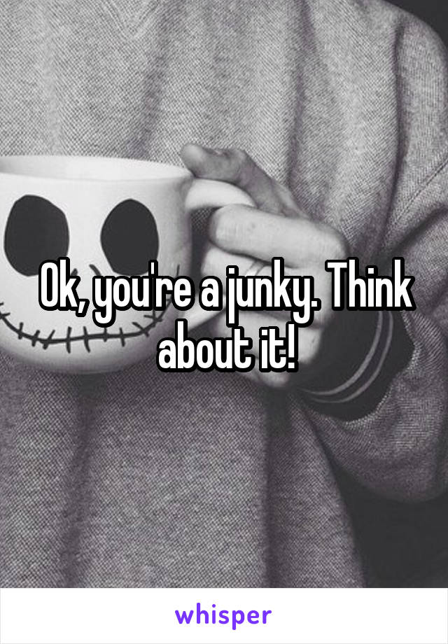 Ok, you're a junky. Think about it!