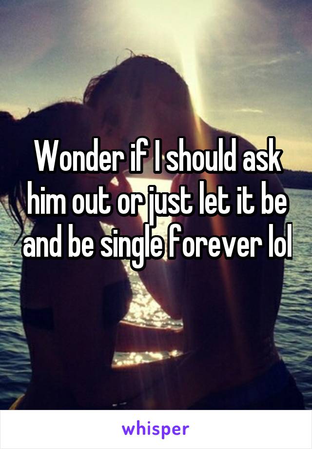 Wonder if I should ask him out or just let it be and be single forever lol 