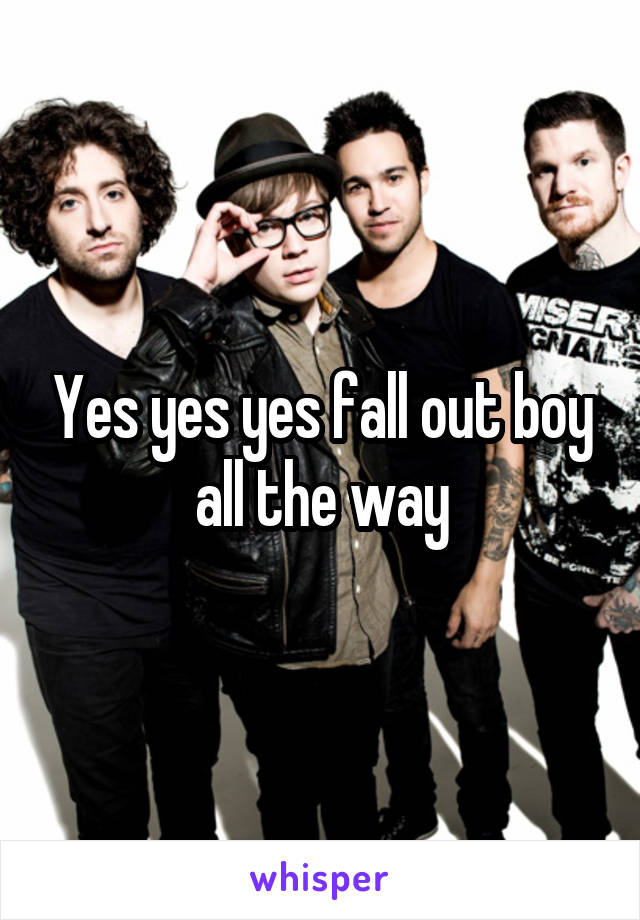 Yes yes yes fall out boy all the way